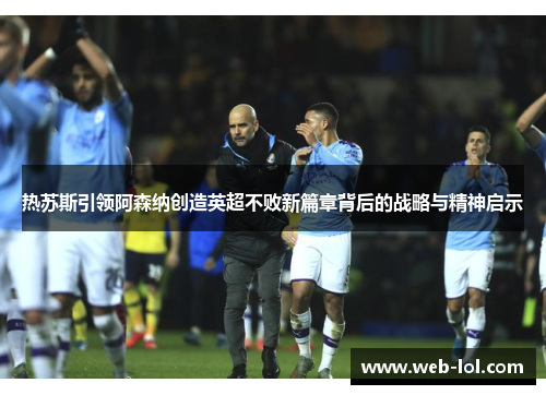 热苏斯引领阿森纳创造英超不败新篇章背后的战略与精神启示